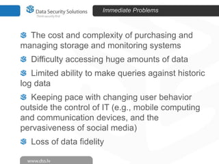 Immediate Problems

The cost and complexity of purchasing and
managing storage and monitoring systems
Difficulty accessing huge amounts of data
Limited ability to make queries against historic
log data
Keeping pace with changing user behavior
outside the control of IT (e.g., mobile computing
and communication devices, and the
pervasiveness of social media)
Loss of data fidelity

 