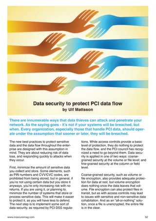 There are innumerable ways that data thieves can attack and penetrate your
network. As the saying goes - it’s not if your systems will be breached, but
when. Every organization, especially those that handle PCI data, should operate under the assumption that sooner or later, they will be breached.
The new best practices to protect sensitive
data and the data ﬂow throughout the enterprise are designed with this assumption in
mind. They are about reducing risk of data
loss, and responding quickly to attacks when
they occur.
First, minimize the amount of sensitive data
you collect and store. Some elements, such
as PIN numbers and CVV/CVC codes, are
prohibited from being stored, but in general, if
you’re not using certain data but you store it
anyways, you’re only increasing risk with no
returns. If you are using it, or planning to,
minimize the number of systems that store or
process sensitive data. This will make it easier
to protect it, as you will have less to defend.
The next step is to implement some sort of
data security, as required by PCI DSS regulawww.insecuremag.com

tions. While access controls provide a basic
level of protection, they do nothing to protect
the data ﬂow, and the PCI council has recognized a need to go beyond them. Data security is applied in one of two ways: coarsegrained security at the volume or ﬁle level; and
ﬁne-grained security at the column or ﬁeld
level.
Coarse-grained security, such as volume or
ﬁle encryption, also provides adequate protection for data at rest, but volume encryption
does nothing once the data leaves that volume. File encryption can also protect ﬁles in
transit, but as with access controls may lead
to issues with sensitive and non-sensitive data
cohabitation. And as an “all-or-nothing” solution, once a ﬁle is unencrypted, the entire ﬁle
is in the clear.
92

 