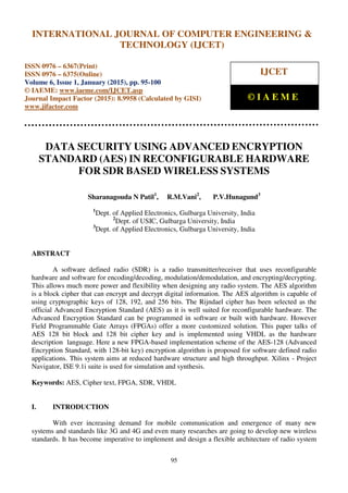 International Journal of Computer Engineering and Technology (IJCET), ISSN 0976-6367(Print),
ISSN 0976 - 6375(Online), Volume 6, Issue 1, January (2015), pp. 95-100 © IAEME
95
DATA SECURITY USING ADVANCED ENCRYPTION
STANDARD (AES) IN RECONFIGURABLE HARDWARE
FOR SDR BASED WIRELESS SYSTEMS
Sharanagouda N Patil1
, R.M.Vani2
, P.V.Hunagund3
1
Dept. of Applied Electronics, Gulbarga University, India
2
Dept. of USIC, Gulbarga University, India
3
Dept. of Applied Electronics, Gulbarga University, India
ABSTRACT
A software defined radio (SDR) is a radio transmitter/receiver that uses reconfigurable
hardware and software for encoding/decoding, modulation/demodulation, and encrypting/decrypting.
This allows much more power and flexibility when designing any radio system. The AES algorithm
is a block cipher that can encrypt and decrypt digital information. The AES algorithm is capable of
using cryptographic keys of 128, 192, and 256 bits. The Rijndael cipher has been selected as the
official Advanced Encryption Standard (AES) as it is well suited for reconfigurable hardware. The
Advanced Encryption Standard can be programmed in software or built with hardware. However
Field Programmable Gate Arrays (FPGAs) offer a more customized solution. This paper talks of
AES 128 bit block and 128 bit cipher key and is implemented using VHDL as the hardware
description language. Here a new FPGA-based implementation scheme of the AES-128 (Advanced
Encryption Standard, with 128-bit key) encryption algorithm is proposed for software defined radio
applications. This system aims at reduced hardware structure and high throughput. Xilinx - Project
Navigator, ISE 9.1i suite is used for simulation and synthesis.
Keywords: AES, Cipher text, FPGA, SDR, VHDL
I. INTRODUCTION
With ever increasing demand for mobile communication and emergence of many new
systems and standards like 3G and 4G and even many researches are going to develop new wireless
standards. It has become imperative to implement and design a flexible architecture of radio system
INTERNATIONAL JOURNAL OF COMPUTER ENGINEERING &
TECHNOLOGY (IJCET)
ISSN 0976 – 6367(Print)
ISSN 0976 – 6375(Online)
Volume 6, Issue 1, January (2015), pp. 95-100
© IAEME: www.iaeme.com/IJCET.asp
Journal Impact Factor (2015): 8.9958 (Calculated by GISI)
www.jifactor.com
IJCET
© I A E M E
 