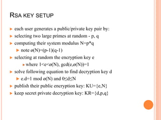 RSA KEY SETUP
 each user generates a public/private key pair by:
 selecting two large primes at random - p, q
 computing their system modulus N=p*q
 note ø(N)=(p-1)(q-1)
 selecting at random the encryption key e
 where 1<e<ø(N), gcd(e,ø(N))=1
 solve following equation to find decryption key d
 e.d=1 mod ø(N) and 0≤d≤N
 publish their public encryption key: KU={e,N}
 keep secret private decryption key: KR={d,p,q}
 