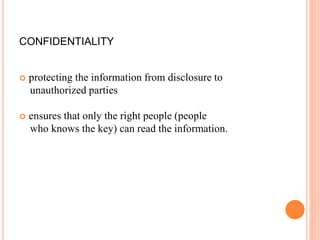 CONFIDENTIALITY
 protecting the information from disclosure to
unauthorized parties
 ensures that only the right people (people
who knows the key) can read the information.
 