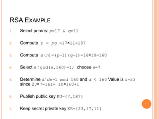RSA EXAMPLE
1. Select primes: p=17 & q=11
2. Compute n = pq =17×11=187
3. Compute ø(n)=(p–1)(q-1)=16×10=160
4. Select e : gcd(e,160)=1; choose e=7
5. Determine d: de=1 mod 160 and d < 160 Value is d=23
since 23×7=161= 10×160+1
6. Publish public key KU={7,187}
7. Keep secret private key KR={23,17,11}
 