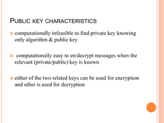 PUBLIC KEY CHARACTERISTICS
 computationally infeasible to find private key knowing
only algorithm & public key
 computationally easy to en/decrypt messages when the
relevant (private/public) key is known
 either of the two related keys can be used for encryption
and other is used for decryption
 