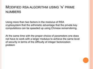 MODIFIED RSA ALGORITHM USING ‘N’ PRIME
NUMBERS
Using more than two factors in the modulus of RSA
cryptosystem that the arthimetic advantage that the private key
computations can be speeded up using Chinese remaindering.
At the same time with the proper choice of parameters one does
not have to work with a larger modulus to achieve the same level
of security in terms of the difficulty of integer factorization
problem
 
