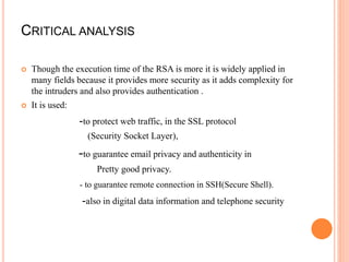 CRITICAL ANALYSIS
 Though the execution time of the RSA is more it is widely applied in
many fields because it provides more security as it adds complexity for
the intruders and also provides authentication .
 It is used:
-to protect web traffic, in the SSL protocol
(Security Socket Layer),
-to guarantee email privacy and authenticity in
Pretty good privacy.
- to guarantee remote connection in SSH(Secure Shell).
-also in digital data information and telephone security
 