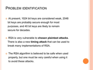 PROBLEM IDENTIFICATION
 At present, 1024 bit keys are considered weak, 2048
bit keys are probably secure enough for most
purposes, and 40 bit keys are likely to remain
secure for decades.
 RSA is very vulnerable to chosen plaintext attacks.
There is also a new timing attack that can be used to
break many implementations of RSA.
 The RSA algorithm is believed to be safe when used
properly, but one must be very careful when using it
to avoid these attacks.
 