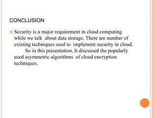 CONCLUSION
 Security is a major requirement in cloud computing
while we talk about data storage. There are number of
existing techniques used to implement security in cloud.
So in this presentation, It discussed the popularly
used asymmetric algorithms of cloud encryption
techniques.
 