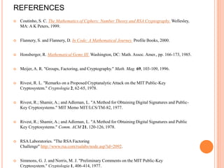 REFERENCES
 Coutinho, S. C. The Mathematics of Ciphers: Number Theory and RSA Cryptography. Wellesley,
MA: A K Peters, 1999.
 Flannery, S. and Flannery, D. In Code: A Mathematical Journey. Profile Books, 2000.
 Honsberger, R. Mathematical Gems III. Washington, DC: Math. Assoc. Amer., pp. 166-173, 1985.
 Meijer, A. R. "Groups, Factoring, and Cryptography." Math. Mag. 69, 103-109, 1996.
 Rivest, R. L. "Remarks on a Proposed Cryptanalytic Attack on the MIT Public-Key
Cryptosystem." Cryptologia 2, 62-65, 1978.
 Rivest, R.; Shamir, A.; and Adleman, L. "A Method for Obtaining Digital Signatures and Public-
Key Cryptosystems." MIT Memo MIT/LCS/TM-82, 1977.
 Rivest, R.; Shamir, A.; and Adleman, L. "A Method for Obtaining Digital Signatures and Public
Key Cryptosystems." Comm. ACM 21, 120-126, 1978.
 RSA Laboratories. "The RSA Factoring
Challenge" http://www.rsa.com/rsalabs/node.asp?id=2092.
 Simmons, G. J. and Norris, M. J. "Preliminary Comments on the MIT Public-Key
Cryptosystem." Cryptologia 1, 406-414, 1977.
 