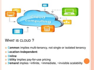 WHAT IS CLOUD ?
 Common implies multi-tenancy, not single or isolated tenancy
 Location-independent
 Online
 Utility implies pay-for-use pricing
 Demand implies ~infinite, ~immediate, ~invisible scalability
 
