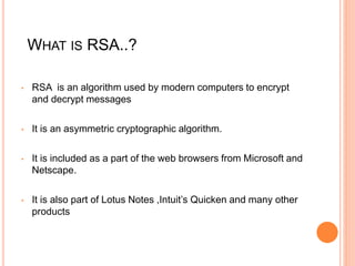 WHAT IS RSA..?
• RSA is an algorithm used by modern computers to encrypt
and decrypt messages
• It is an asymmetric cryptographic algorithm.
• It is included as a part of the web browsers from Microsoft and
Netscape.
• It is also part of Lotus Notes ,Intuit’s Quicken and many other
products
 