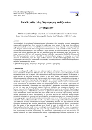Network and Complex Systems                                                                      www.iiste.org
ISSN 2224-610X (Paper) ISSN 2225-0603 (Online)
Vol 2, No.2, 2012



            Data Security Using Stegnography and Quantum

                                           Cryptography

        Mohit Kumar, Abhishek Gupta, Kinjal Shah, Atul Saurabh, Pravesh Saxena, Vikas Kumar Tiwari
    Jaypee University of Information Technology, P.O Dumehar Bani, Waknaghat -173234 (H.P), India


Abstract
Stegnography is the technique of hiding confidential information within any media. In recent years various
stegnography methods have been proposed to make data more secure. At the same time different
steganalysis methods have also evolved. The number of attacks used by the steganalyst has only multiplied
over the years. Various tools for detecting hidden informations are easily available over the internet, so
securing data from steganalyst is still considered a major challenge. While various work have been done to
improve the existing algorithms and also new algorithms have been proposed to make data behind the
image more secure. We have still been using the same public key cryptography like Deffie-Hellman and
RSA for key negotiation which is vulnerable to both technological progress of computing power and
evolution in mathematics, so in this paper we have proposed use of quantum cryptography along with
stegnography. The use of this combination will create key distribution schemes that are uninterceptable thus
providing our data a perfect security.
Keywords: Stegnography, Steganalysis, Steganalyst, Quantum Cryptography.


1. Introduction
Internet users frequently need to store, send and receive private information. The most common way to do
this is to transform the data into different forms. The resulting data can be understood only by those who
know how to return it to its original form. This method of protecting information is known as encryption. A
major drawback to encryption is that the existence of data is not hidden. Data that has been encrypted,
although unreadable, still exists as data. If given enough time, someone could eventually decrypt the data. A
solution to this problem is stegnography. Stegnography is also a form of writing namely concealed writing.
The Greek word staginess means “unseen” or “hidden.” Stegnography is thus a form of communication,
which is designed to be hidden from general view. Stegnography should not be seen as a replacement for
cryptography but rather as a complement to it.. There has been a rapid growth of interest in this subject over
the last two years, and for two main reasons. Firstly, the publishing and broadcasting industries have
become interested in techniques for hiding encrypted copyright marks and serial numbers in digital images,
audio recordings, books and multimedia products; an appreciation of new market opportunities created by
digital distribution is coupled with a fear that digital works could be too easy to copy. Secondly, moves by
various governments to restrict the availability of encryption services have motivated people to study
methods by which private messages can be embedded in seemingly innocuous cover messages. In modern
terms stegnography is usually implemented computationally, where cover Works such as text files, images,
audio files, and video files are tweaked in such a way that a secret message can be embedded within them.
The techniques are very similar to that of digital watermarking; however one big distinction must be
highlighted between the two. In digital watermarking, the focus is on ensuring that nobody can remove or
alter the content of the watermarked data, even though it might be plainly obvious that it exists.
Stegnography on the other hand, focuses on making it extremely difficult to tell that a secret message exists
at all. If an unauthorized third party is able to say with high confidence that a file contains a secret message,
then stegnography has failed. Stegnography also differs from cryptography because the latter does not
attempt to hide the fact that a message exists. Instead, cryptography merely obscures the integrity of the

                                                       46
 