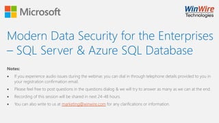 Modern Data Security for the Enterprises
– SQL Server & Azure SQL Database
Notes:
 If you experience audio issues during the webinar, you can dial in through telephone details provided to you in
your registration confirmation email.
 Please feel free to post questions in the questions dialog & we will try to answer as many as we can at the end.
 Recording of this session will be shared in next 24-48 hours.
 You can also write to us at marketing@winwire.com for any clarifications or information.
 