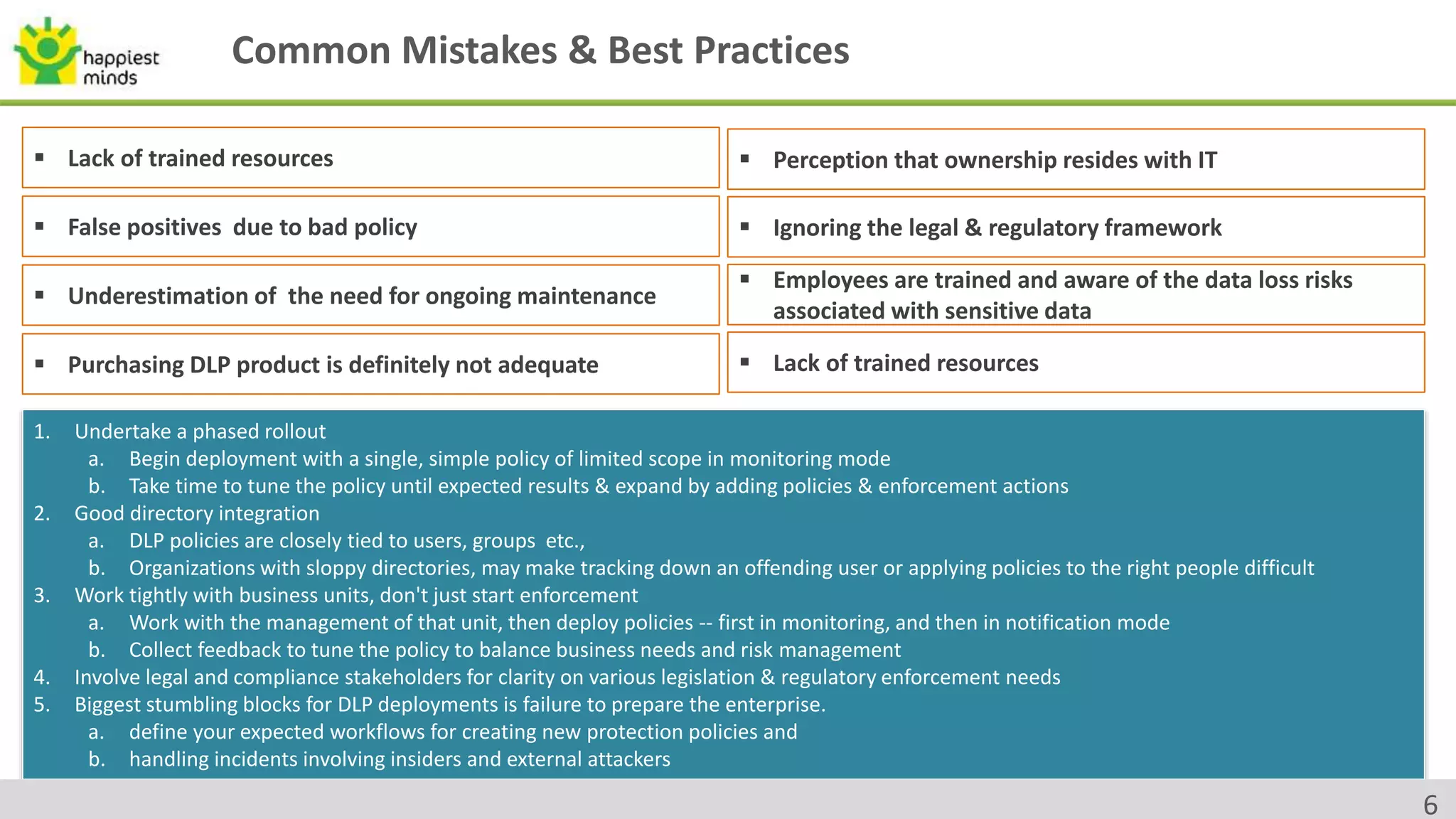Common Mistakes & Best Practices
 Lack of trained resources
 False positives due to bad policy
 Perception that ownership resides with IT
 Ignoring the legal & regulatory framework
 Underestimation of the need for ongoing maintenance
 Purchasing DLP product is definitely not adequate
 Employees are trained and aware of the data loss risks
associated with sensitive data
 Lack of trained resources
1. Undertake a phased rollout
a. Begin deployment with a single, simple policy of limited scope in monitoring mode
b. Take time to tune the policy until expected results & expand by adding policies & enforcement actions
2. Good directory integration
a. DLP policies are closely tied to users, groups etc.,
b. Organizations with sloppy directories, may make tracking down an offending user or applying policies to the right people difficult
3. Work tightly with business units, don't just start enforcement
a. Work with the management of that unit, then deploy policies -- first in monitoring, and then in notification mode
b. Collect feedback to tune the policy to balance business needs and risk management
4. Involve legal and compliance stakeholders for clarity on various legislation & regulatory enforcement needs
5. Biggest stumbling blocks for DLP deployments is failure to prepare the enterprise.
a. define your expected workflows for creating new protection policies and
b. handling incidents involving insiders and external attackers
6
 