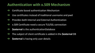 Authentication with x.509 Mechanism
➔ Certificate based authentication Mechanism
➔ Use certificates instead of traditional username and pwd
➔ Provides both Internal and External Authentication
➔ x.509 Certificate need a secure TLS/SSL connection
➔ $external is the authenticationDatabase
➔ The subject of client certificate is added in the $external DB
➔ $external is having only user details
 