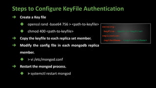Steps to Configure KeyFile Authentication
➔ Create a Key file
◆ openssl rand -base64 756 > <path-to-keyfile>
◆ chmod 400 <path-to-keyfile>
➔ Copy the keyfile to each replica set member.
➔ Modify the config file in each mongodb replica
member.
◆ > vi /etc/mongod.conf
➔ Restart the mongod process.
◆ > systemctl restart mongod
security:
keyFile: <path-to-keyfile>
replication:
replSetName: <replicaSetName>
 