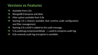 Versions vs Features
➔ Available from 2.6v
➔ MongoDB Enterprise and Atlas
➔ Filter option available from 3.0v
➔ Starting 5.0 a feature available that runtime audit configuration
and filter management.
➔ Starting 5.0 a UUID is added to the audit message.
➔ 5.3v auditLog.compressionMode → used to compress audit log.
➔ 6.0v onwards audit log encryption is available.
 