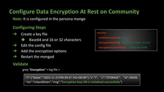 Configure Data Encryption At Rest on Community
➔ Create a key file
◆ Base64 and 16 or 32 characters
➔ Edit the config file
➔ Add the encryption options
➔ Restart the mongod
security:
enableEncryption: true
encryptionKeyFile: <Certificate file>
encryptionCipherMode: "AES256-GCM"
{"t":{"$date":"2022-11-21T09:39:37.741+00:00"},"s":"I", "c":"STORAGE", "id":29039,
"ctx":"initandlisten","msg":"Encryption keys DB is initialized successfully"}
Validate
Configuring Steps
Note: It is configured in the percona mongo
grep "Encryption" < log file >
 