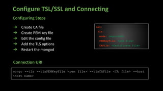 Configure TSL/SSL and Connecting
➔ Create CA file
➔ Create PEM key file
➔ Edit the config file
➔ Add the TLS options
➔ Restart the mongod
net:
tls:
mode: requireSSL
PEMKeyFile: <pem file>
CAFile: <Certificate file>
mongo --tls --tlsPEMKeyFile <pem file> --tlsCAFile <CA file> --host
<host name>
Connection URI
Configuring Steps
 
