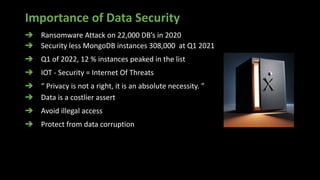 Importance of Data Security
➔ Ransomware Attack on 22,000 DB’s in 2020
➔ Security less MongoDB instances 308,000 at Q1 2021
➔ Q1 of 2022, 12 % instances peaked in the list
➔ IOT - Security = Internet Of Threats
➔ “ Privacy is not a right, it is an absolute necessity. ”
➔ Data is a costlier assert
➔ Avoid illegal access
➔ Protect from data corruption
 