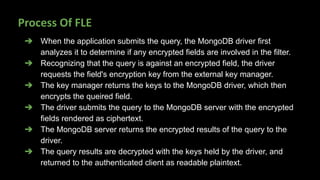 Process Of FLE
➔ When the application submits the query, the MongoDB driver first
analyzes it to determine if any encrypted fields are involved in the filter.
➔ Recognizing that the query is against an encrypted field, the driver
requests the field's encryption key from the external key manager.
➔ The key manager returns the keys to the MongoDB driver, which then
encrypts the queired field.
➔ The driver submits the query to the MongoDB server with the encrypted
fields rendered as ciphertext.
➔ The MongoDB server returns the encrypted results of the query to the
driver.
➔ The query results are decrypted with the keys held by the driver, and
returned to the authenticated client as readable plaintext.
 