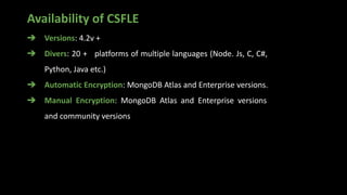 Availability of CSFLE
➔ Versions: 4.2v +
➔ Divers: 20 + platforms of multiple languages (Node. Js, C, C#,
Python, Java etc.)
➔ Automatic Encryption: MongoDB Atlas and Enterprise versions.
➔ Manual Encryption: MongoDB Atlas and Enterprise versions
and community versions
 