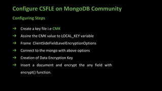 Configure CSFLE on MongoDB Community
➔ Create a key file i.e CMK
➔ Assine the CMK value to LOCAL_KEY variable
➔ Frame ClientSideFieldLevelEncryptionOptions
➔ Connect to the mongo with above options
➔ Creation of Data Encryption Key
➔ Insert a document and encrypt the any field with
encrypt() function.
Configuring Steps
 