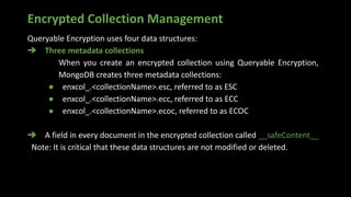 Encrypted Collection Management
Queryable Encryption uses four data structures:
➔ Three metadata collections
When you create an encrypted collection using Queryable Encryption,
MongoDB creates three metadata collections:
● enxcol_.<collectionName>.esc, referred to as ESC
● enxcol_.<collectionName>.ecc, referred to as ECC
● enxcol_.<collectionName>.ecoc, referred to as ECOC
➔ A field in every document in the encrypted collection called __safeContent__
Note: It is critical that these data structures are not modified or deleted.
 