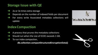 Storage Issue with QE
➔ 2x or 3x times extra storage
➔ Depends on the number of indexed fields per document
➔ For every write Associated metadata collections will
update
IndexCompaction
➔ A process that prunes the metadata collections
➔ Should run when the size of ECOC exceeds 1 GB.
➔ To run index compaction,
db.collection.compactStructuredEncryptionData()
 