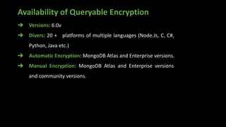 Availability of Queryable Encryption
➔ Versions: 6.0v
➔ Divers: 20 + platforms of multiple languages (Node.Js, C, C#,
Python, Java etc.)
➔ Automatic Encryption: MongoDB Atlas and Enterprise versions.
➔ Manual Encryption: MongoDB Atlas and Enterprise versions
and community versions.
 