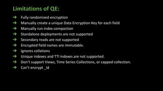 Limitations of QE:
➔ Fully randomized encryption
➔ Manually create a unique Data Encryption Key for each field
➔ Manually run index compaction
➔ Standalone deployments are not supported
➔ Secondary reads are not supported
➔ Encrypted field names are immutable.
➔ Ignores collations
➔ Unique indexes and TTl indexes are not supported.
➔ Don’t support Views, Time Series Collections, or capped collection.
➔ Can’t encrypt _Id
 