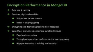 Encryption Performance in MongoDB
➔ Data size α Latency
➔ Consider High load condition
◆ Writes 10% to 20% latency
◆ Reads < 5% (negligible)
➔ Encrypting and decrypting require more resources
➔ WiredTiger storage engine is more suitable. Because
◆ Page level encryption
◆ Throughput operations performs on the exact page only
◆ High performance, scalability, and security
 