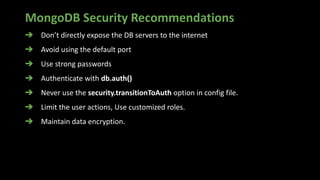 MongoDB Security Recommendations
➔ Don’t directly expose the DB servers to the internet
➔ Avoid using the default port
➔ Use strong passwords
➔ Authenticate with db.auth()
➔ Never use the security.transitionToAuth option in config file.
➔ Limit the user actions, Use customized roles.
➔ Maintain data encryption.
 