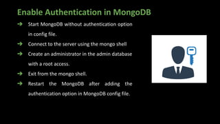 Enable Authentication in MongoDB
➔ Start MongoDB without authentication option
in config file.
➔ Connect to the server using the mongo shell
➔ Create an administrator in the admin database
with a root access.
➔ Exit from the mongo shell.
➔ Restart the MongoDB after adding the
authentication option in MongoDB config file.
 