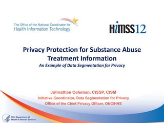 Privacy Protection for Substance Abuse
        Treatment Information
     An Example of Data Segmentation for Privacy




           Johnathan Coleman, CISSP, CISM
    Initiative Coordinator, Data Segmentation for Privacy
        Office of the Chief Privacy Officer, ONC/HHS
 