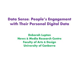 Data Sense: People’s Engagement
with Their Personal Digital Data
Deborah Lupton
News & Media Research Centre
Faculty of Arts & Design
University of Canberra
 