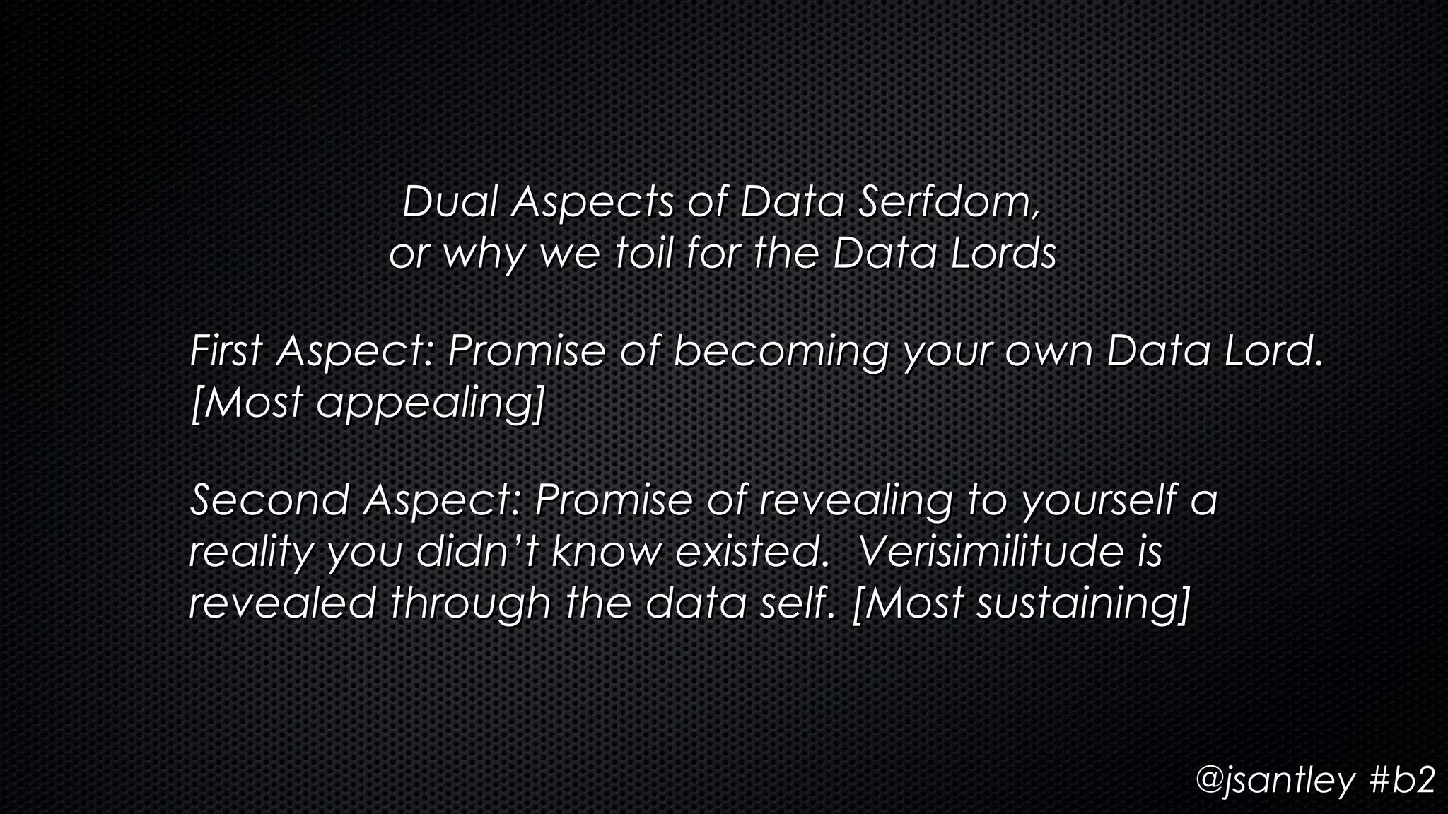 Dual Aspects of Data Serfdom,
         or why we toil for the Data Lords

First Aspect: Promise of becoming your own Data Lord.
[Most appealing]

Second Aspect: Promise of revealing to yourself a
reality you didn’t know existed. Verisimilitude is
revealed through the data self. [Most sustaining]



                                                @jsantley #b2
 