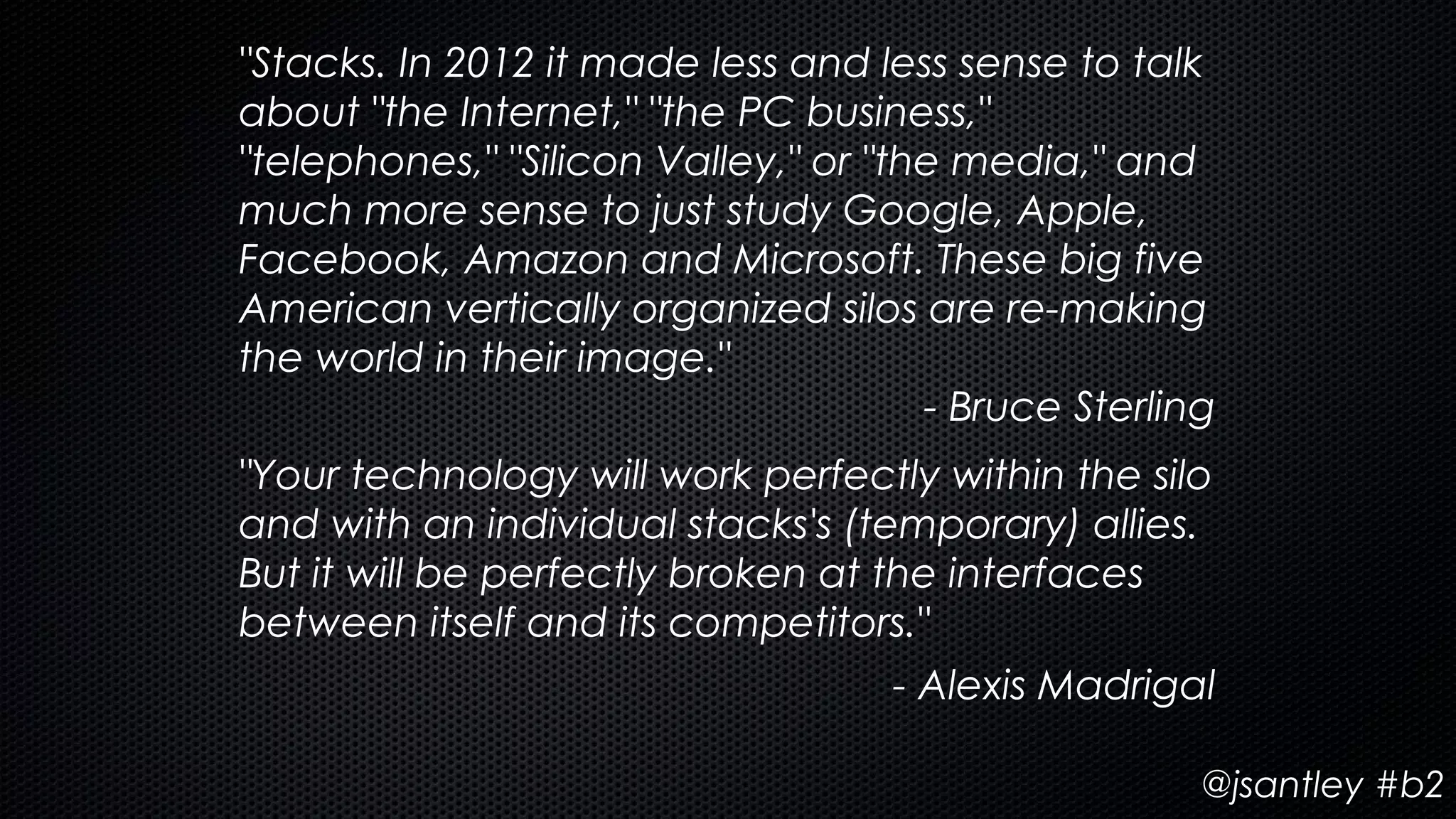 "Stacks. In 2012 it made less and less sense to talk
about "the Internet," "the PC business,"
"telephones," "Silicon Valley," or "the media," and
much more sense to just study Google, Apple,
Facebook, Amazon and Microsoft. These big five
American vertically organized silos are re-making
the world in their image."
                                      - Bruce Sterling
"Your technology will work perfectly within the silo
and with an individual stacks's (temporary) allies.
But it will be perfectly broken at the interfaces
between itself and its competitors."
                                    - Alexis Madrigal

                                                     @jsantley #b2
 