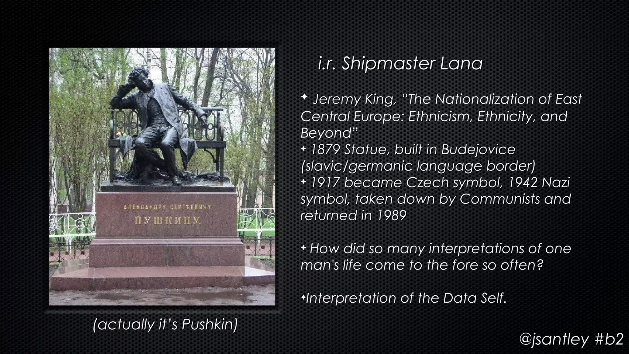 i.r. Shipmaster Lana
                          ✦  Jeremy King, “The Nationalization of East
                                          “
                          Central Europe: Ethnicism, Ethnicity, and
                          Beyond”
                          ✦ 1879 Statue, built in Budejovice

                          (slavic/germanic language border)
                          ✦ 1917 became Czech symbol, 1942 Nazi

                          symbol, taken down by Communists and
                          returned in 1989

                          ✦How did so many interpretations of one
                          man's life come to the fore so often?

                          ✦   Interpretation of the Data Self.
(actually it’s Pushkin)
                                                                 @jsantley #b2
 
