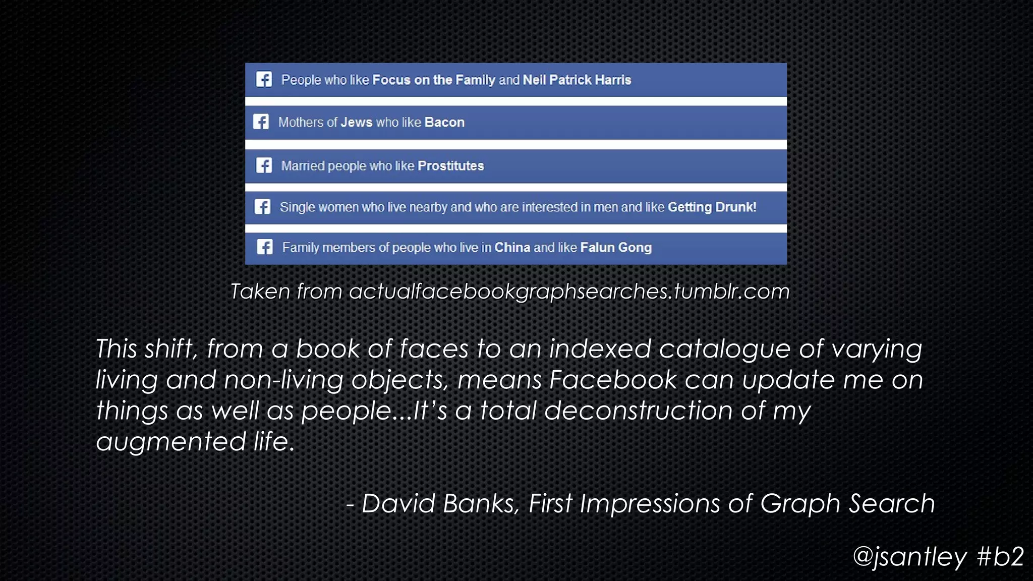 Taken from actualfacebookgraphsearches.tumblr.com

This shift, from a book of faces to an indexed catalogue of varying
living and non-living objects, means Facebook can update me on
things as well as people...It’s a total deconstruction of my
augmented life.

                    - David Banks, First Impressions of Graph Search

                                                              @jsantley #b2
 