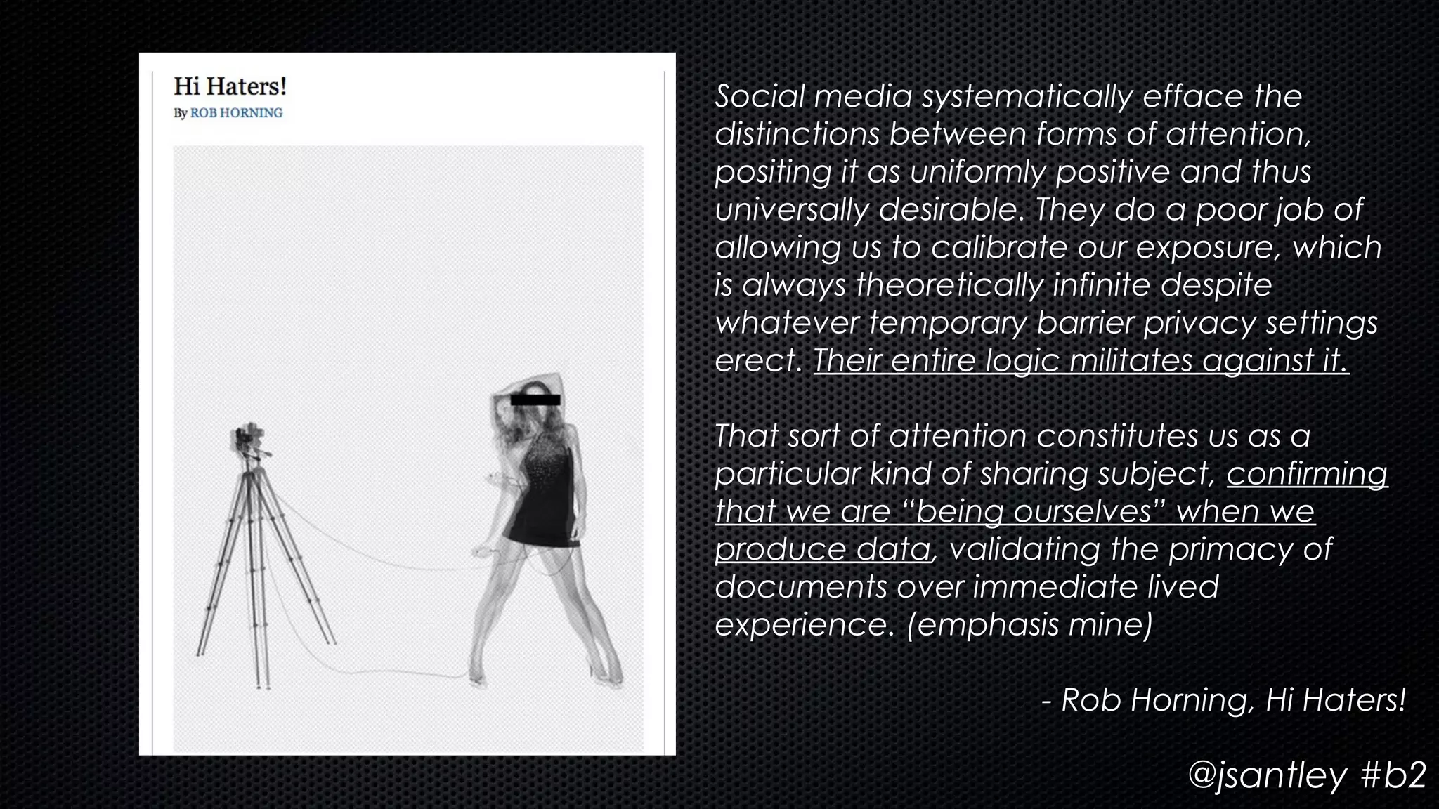 Social media systematically efface the
distinctions between forms of attention,
positing it as uniformly positive and thus
universally desirable. They do a poor job of
allowing us to calibrate our exposure, which
is always theoretically infinite despite
whatever temporary barrier privacy settings
erect. Their entire logic militates against it.

That sort of attention constitutes us as a
particular kind of sharing subject, confirming
that we are “being ourselves” when we
produce data, validating the primacy of
documents over immediate lived
experience. (emphasis mine)

                       - Rob Horning, Hi Haters!

                                 @jsantley #b2
 