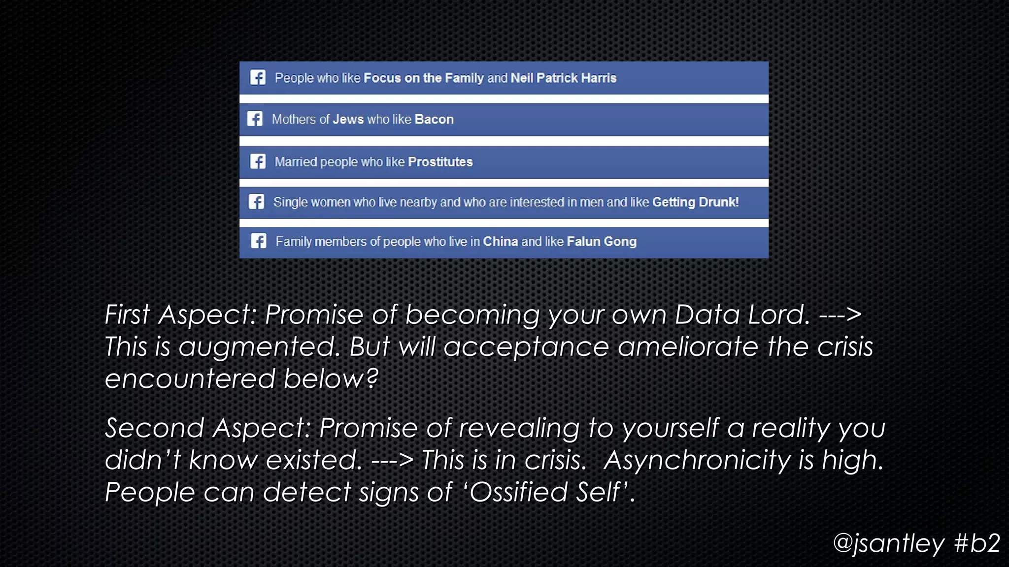 First Aspect: Promise of becoming your own Data Lord. --->
This is augmented. But will acceptance ameliorate the crisis
encountered below?
Second Aspect: Promise of revealing to yourself a reality you
didn’t know existed. ---> This is in crisis. Asynchronicity is high.
People can detect signs of ‘Ossified Self’.
                                                               @jsantley #b2
 