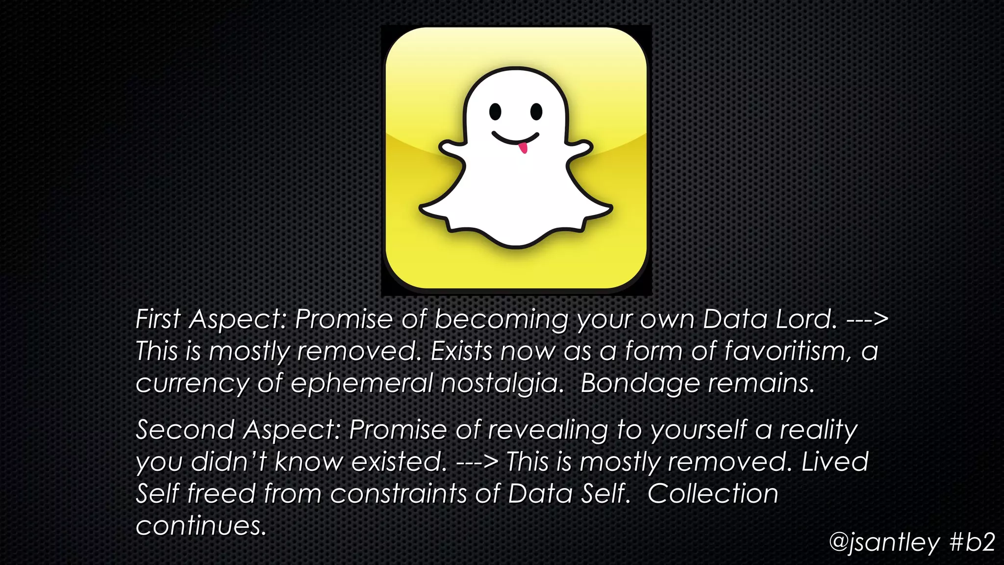 First Aspect: Promise of becoming your own Data Lord. --->
This is mostly removed. Exists now as a form of favoritism, a
currency of ephemeral nostalgia. Bondage remains.
Second Aspect: Promise of revealing to yourself a reality
you didn’t know existed. ---> This is mostly removed. Lived
Self freed from constraints of Data Self. Collection
continues.
                                                       @jsantley #b2
 
