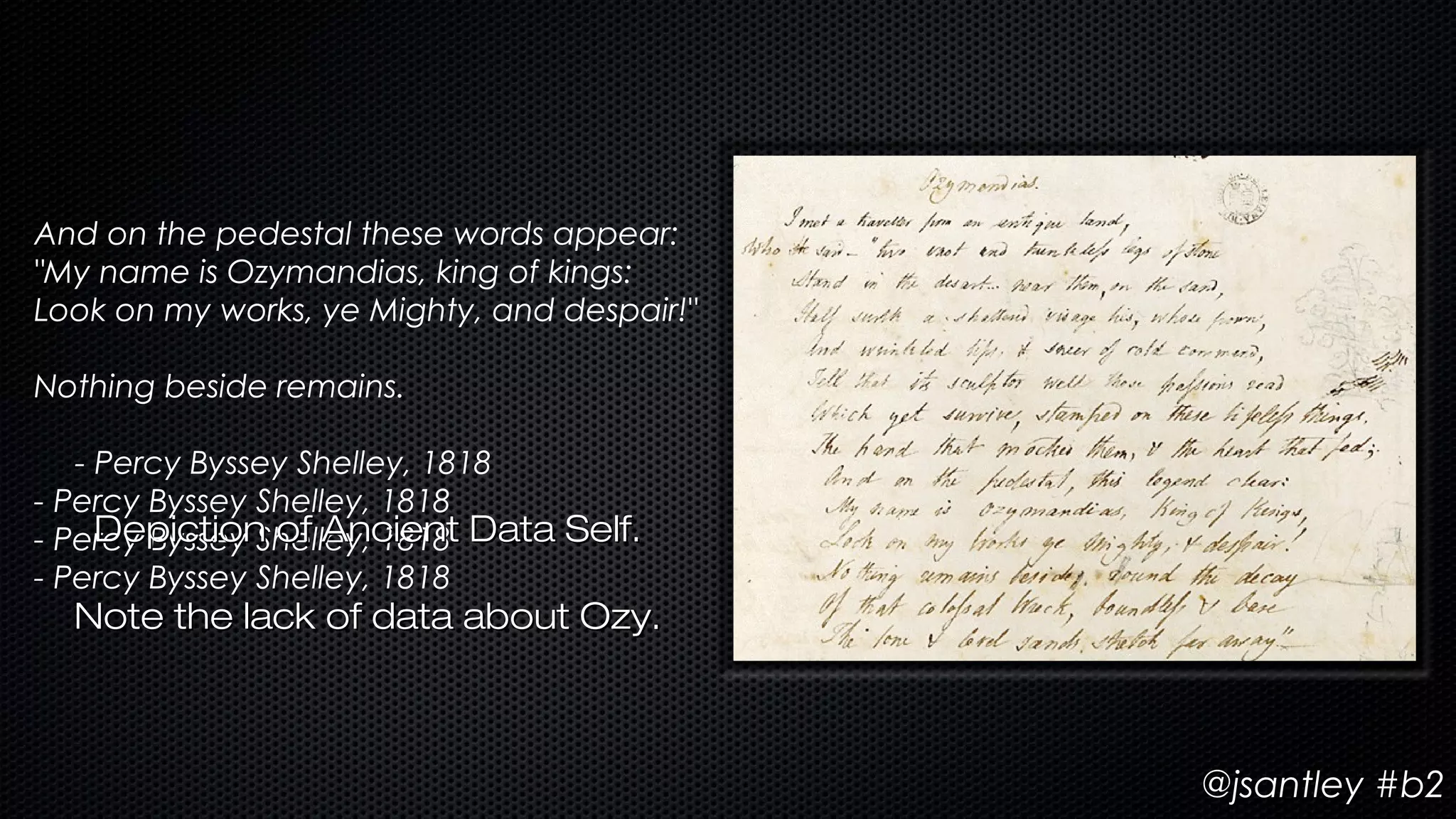 And on the pedestal these words appear:
"My name is Ozymandias, king of kings:
Look on my works, ye Mighty, and despair!"

Nothing beside remains.

   - Percy Byssey Shelley, 1818
- Percy Byssey Shelley, 1818
- Percy Byssey Shelley, 1818 Data Self.
     Depiction of Ancient
- Percy Byssey Shelley, 1818
  Note the lack of data about Ozy.



                                             @jsantley #b2
 
