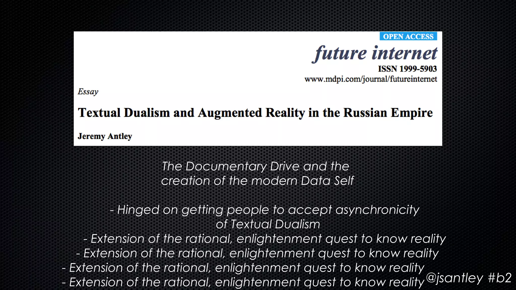 The Documentary Drive and the
                 creation of the modern Data Self

          - Hinged on getting people to accept asynchronicity
                              of Textual Dualism
     - Extension of the rational, enlightenment quest to know reality
   - Extension of the rational, enlightenment quest to know reality
- Extension of the rational, enlightenment quest to know reality
- Extension of the rational, enlightenment quest to know reality @jsantley #b2
 