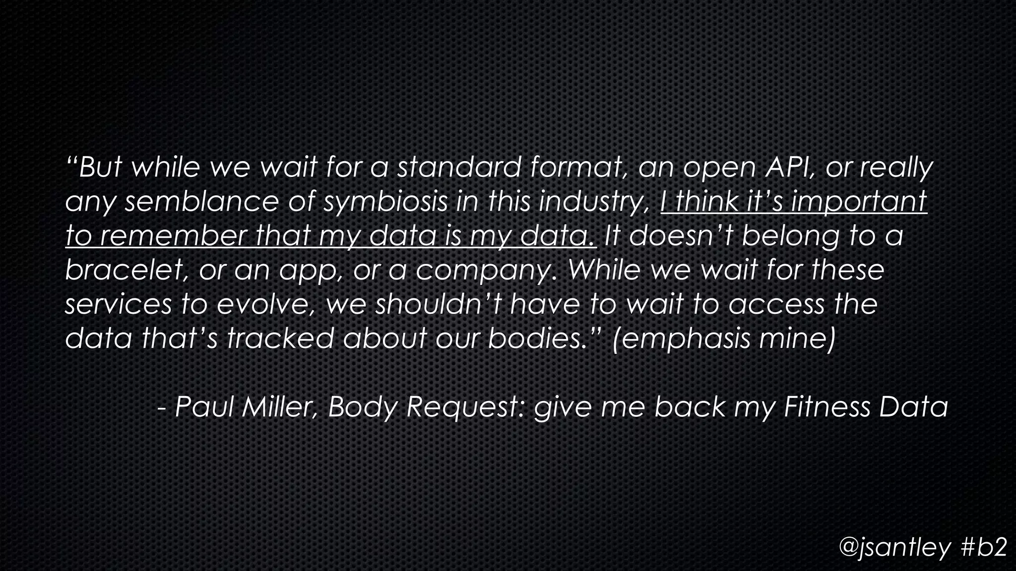 “But while we wait for a standard format, an open API, or really
any semblance of symbiosis in this industry, I think it’s important
to remember that my data is my data. It doesn’t belong to a
bracelet, or an app, or a company. While we wait for these
services to evolve, we shouldn’t have to wait to access the
data that’s tracked about our bodies.” (emphasis mine)

       - Paul Miller, Body Request: give me back my Fitness Data



                                                           @jsantley #b2
 
