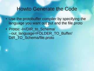 Howto Generate the Code
● Use the protobuffer compiler by specifying the
language you want out put and the file.proto
● Protoc -I=/DIR_to_Schema/
--out_language=FOLDER_TO_Buffer/
DIR_TO_Schema/file.proto
 