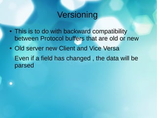 Versioning
● This is to do with backward compatibility
between Protocol buffers that are old or new
● Old server new Client and Vice Versa
Even if a field has changed , the data will be
parsed
 