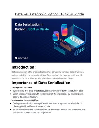 Data Serialization in Python: JSON vs. Pickle
Introduction:
Data serialization is the process that involves converting complex data structures,
objects and data representations into a form in which they can be easily stored,
transmitted or reconstructed at a later stage considering many things.
Importance of Data Serialization
Storage and Retrieval:
• By serializing it to a file or database, serialization protects the structure of data.
• When necessary, it deals with the retrieval of the information by deserializing it
back to its original structure.
Interprocess Communication:
• During communication among different processes or systems serialized data is
often applied for efficient transfer of data.
• Serialization allows the transmission of data between applications or services in a
way that does not depend on any platform.
 