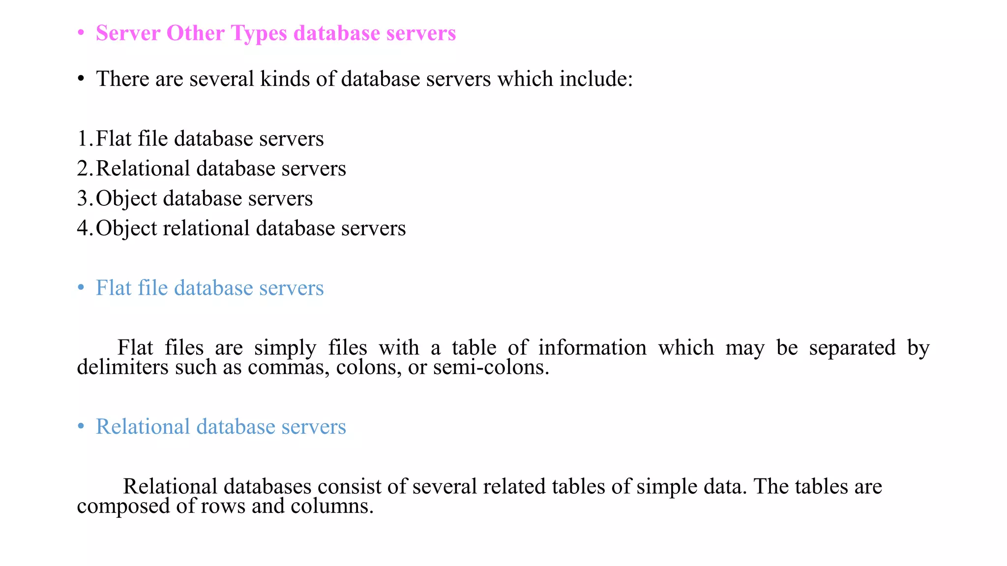 • Server Other Types database servers
• There are several kinds of database servers which include:
1.Flat file database servers
2.Relational database servers
3.Object database servers
4.Object relational database servers
• Flat file database servers
Flat files are simply files with a table of information which may be separated by
delimiters such as commas, colons, or semi-colons.
• Relational database servers
Relational databases consist of several related tables of simple data. The tables are
composed of rows and columns.
 