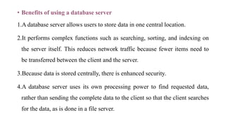 • Benefits of using a database server
1.A database server allows users to store data in one central location.
2.It performs complex functions such as searching, sorting, and indexing on
the server itself. This reduces network traffic because fewer items need to
be transferred between the client and the server.
3.Because data is stored centrally, there is enhanced security.
4.A database server uses its own processing power to find requested data,
rather than sending the complete data to the client so that the client searches
for the data, as is done in a file server.
 